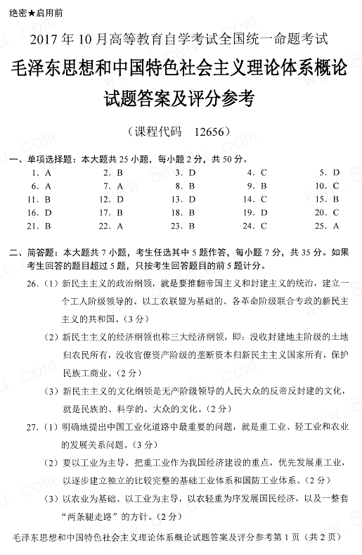 2017年1O月高等教育自学考试全国统一命题考试 毛泽东思想和中国特色社会主义理论体系概论试卷  (课程代码12656) 一、单项选择题【更多科目答案购买：http://www.examebook.com/index.php】 （本大题共25小题，每小题2分）     1. 马克思主义中国化的第一个重大理论成果是（　）。  A. 毛泽东思想  B. 邓小平理论  C. “三个代表”重要思想  D. 科学发展观  2. 邓小平在1982年党的十二大上提出的重大命题是（　）。  A. “一要吃饭，二要建设”  B. “建设有中国特色的社会主义”  C. “三个有利于”标准  D. “计划经济为主，市场调节为辅”  3. 近代中国社会的性质是（　）。  A. 奴隶社会  B. 封建社会  C. 资本主义社会  D. 半殖民地半封建社会  4. 新民主义革命的最基本的动力是（　）。  A. 城市资产阶级  B. 农民阶级  C. 工人阶级  D. 民族资产阶级  5. 党在过渡时期总路线的主体是逐渐实现（　）。  A. 对农业的社会主义改造  B. 对手工业的社会主义改造  C. 对资本主义工商业的社会主义改造  D. 社会主义工业化  6. 社会主义社会的基本矛盾是（　）。  A. 生产关系和生产力、上层建筑和经济基础之间的矛盾  B. 工人、农民同知识分子之间的矛盾  C. 工人阶级和其他劳动人民同民族资产阶级之间的矛盾  D. 人民群众和政府机关之间的矛盾  7. 正确处理敌我矛盾的方法是（　）。  A. 专政  B. 批评  C. 讨论  D. 说服  8. 关于所有制结构调整，陈云在党的八大上提出的设想是（　）。  A. “两参一改三结合”  B. “三个主体，三个补充”  C. 资本主义经济作为社会主义经济的补充  D. 发展手工业和农业多种经营  9. 建设中国特色社会主义的总依据是（　）。  A. 过渡时期  B. 社会主义初级阶段  C. 社会主义发达阶段  D. 共产主义高级阶段  10. 现阶段党的基本路线最主要的内容是（　）。  A. “富强民主文明和谐的社会主义现代化国家”  B. “领导和团结全国各族人民”  C. “一个中心，两个基本点”  D. “自力更生，艰苦创业”  11. 邓小平理论首要的基本理论问题是搞清楚（　）。  A. 什么是共产主义，怎样实现共产主义  B. 什么是社会主义，怎样建设社会主义  C. 实现什么样的发展，怎样发展  D. 建设什么样的党，怎样建设党  12. 社会主义的根本任务是（　）。  A. 解决温饱  B. 实现小康  C. 经济社会协调发展  D. 解放和发展生产力  13. 邓小平“三步走”发展战略的第三步是（　）。  A. 到20世纪末，人民生活达到小康水平  B. 21世纪第一个十年，形成比较完善的社会主义市场经济体制  C. 到建党一百周年时，使国民经济更加发展，各项制度更加完善  D. 到21世纪中叶，人均国民生产总值达到中等发达国家水平，基本实现现代化  14. 我国改革的性质是（　）。  A. 对原有体制细枝末节的修补  B. 一个阶段推翻另一个阶段的政治革命  C. 社会主义制度的自我完善和发展  D. 对社会主义制度的全盘否定  15. 改革、发展、稳定是社会主义建设的三个重要支点，其中改革是（　）。  A. 前提  B. 动力  C. 目的  D. 条件  16. 我国公有制经济不仅包括国有经济和集体经济，还包括（　）。  A. 民营经济  B. 个体经济  C. 外资经济  D. 混合所有制经济中的国有成分和集体成分  17. 我国最高国家权力机关是（　）。  A. 国务院  B. 全国人民代表大会  C. 最高人民法院  D. 最高人民检察院  18. 中国特色社会主义文化发展道路的出发点和落脚点是（　）。  A. 培养文化自觉和自信  B. 满足人民精神文化需求  C. 提高国家文化软实力  D. 弘扬中华优秀传统文化  19. 当前我国社会建设的重点是（　）。  A. 激发社会组织活力  B. 健全公告安全体系  C. 有效化解社会矛盾  D. 保障和改善民主  20. 党的十八大报告把我国社会主义建设总布局简称为（　）。  A. “两个百年”  B. “四个全面”  C. “五位一体”  D. “一带一路”  21. 台湾问题的实质是（　）。  A. 亚洲地区的安全问题  B. 中国的内政问题  C. 中美争端的核心问题  D. 中国的外交问题  22. “和平统一，一国两制”构想的核心是（　）。  A. 一个中国  B. 两制并存  C. 争取和平统一  D. 不承诺放弃武力  23. 当今世界的时代主题是（　）。  A. 战争与革命  B. 和平与发展  C. 反战与博弈  D. 改革和创新  24. 新时期统一战线的主体和基础是（　）。  A. 工人阶级同人民、城市小资产阶级和其他劳动者的联盟  B. 工人阶级和全体劳动者同一切可以合作的非劳动者之间的联盟  C. 以爱国主义和社会主义为政治基础的团结全体劳动者、建设者、爱国者的联盟  D. 以爱国和拥护祖国统一为政治基础的团结台湾同胞、港澳同胞和海外侨胞的联盟  25. 解决民族问题的根本出发点和归宿点是（　）。  A. 各民族共同繁荣  B. 民族团结  C. 民族平等  D. 民族融合  二、简答题【更多科目答案购买：http://www.examebook.com/index.php】（本大题共7小题，任选其中5道作答，每小题7分）        1. 新民主主义革命的基本纲领是什么？  2. 简述毛泽东关于中国工业化道路的思想。  3. 简述中国梦的思想内涵。  4. 简述对外开放的历史必然性。  5. 简述推进生态文明建设的总体要求。  6. 我国开展对外交往必须坚持哪些基本原则？  7. 2017年5月14日，习近平出席“一带一路”国际合作高峰论坛开幕式并发表了主旨演讲。简述习近平在演讲中阐述的丝路精神的核心。  三、材料题 （本大题共1小题，每小题15分）     1. 结合材料回答问题： 　　我们党来自人民，失去人民拥护和支持，党就会失去根基。必须把全心全意为人民服务的根本宗旨、保持党同人民群众的血肉联系作为加强和规范党内政治生活的根本要求。全党必须贯彻党的群众路线，为群众办实事、解难事，当好人民公仆。坚持问政于民、问需于民、问计于民，决不允许在群众面前自以为是、盛气凌人，决不允许当官做老爷、漠视群众疾苦，更不允许欺压群众、损害和侵占群众利益。必须坚持反对形式主义、官僚主义、享乐主义和奢靡之风。各级领导干部必须深入实际、深入基层、深入群众，多到条件艰苦、情况复杂、矛盾突出的地方解决问题，千方百计为群众排忧解难。对一切搞民伤财的“形象工程”和“政绩工程”的行为，要严肃问责追责，依纪依法处理。 　　　　　　　　　　　　　　——摘自党的十八届六中全会公报 　　论述我国坚持党的领导必须改善党的领导。   一、单项选择题【更多科目答案购买：http://www.examebook.com/index.php】    1.   【正确答案】 A  【答案解析】 毛泽东思想，是马克思主义中国化的第一个重大理论成果，是“中国化的马克思主义”。参见教材P42。 2.   【正确答案】 B  【答案解析】 1982年，邓小平在党的十二大上提出了“建设有中国特色的社会主义”的重大命题。  3.   【正确答案】 D  【答案解析】 近代中国社会的性质是半殖民地半封建社会，这一社会性质决定了近代中国社会的主要矛盾是帝国主义和中华民族的矛盾、封建主义和人民大众的矛盾。  4.   【正确答案】 C  【答案解析】 在中国新民主主义革命过程中，革命的动力包括工人阶级、农民阶级、城市小资产阶级和民族资产阶级。工人阶级是中国革命最基本的动力。农民阶级是工人阶级最可靠的同盟军，是中国革命最广大的动力，是中国革命的主力军。  5.   【正确答案】 D  【答案解析】 党在过渡时期的总路线，是以“一化三改”为核心内容的总路线，它包括两方面的内容：一是逐步实现社会主义工业化，这是总路线的主体；二是逐步实现对农业、手工业和资本主义工商业的社会主义改造，这是总路线的两翼。  6.   【正确答案】 A  【答案解析】 毛泽东指出，在社会主义社会中，基本的矛盾仍然是生产关系和生产力、上层建筑和经济基础之间的矛盾。  7.   【正确答案】 A  【答案解析】 敌我矛盾和人民内部矛盾的性质不同，解决的方法也不同。前者是分清敌我的问题，后者是分清是非的问题，分别采用专政和民主两种不同的方法。  8.   【正确答案】 B  【答案解析】 关于所有制结构的调整。毛泽东、刘少奇、周恩来提出了把资本主义经济作为社会主义经济的补充的思想。朱德提出了要注意发展手工业和农业多种经营的思想。陈云提出了“三个主体，三个补充”的设想。  9.   【正确答案】 B  【答案解析】 社会主义初级阶段是建设中国特色社会主义总依据，是党制定和执行正确路线、方针、政策的基本出发点。  10.   【正确答案】 C  【答案解析】 “一个中心，两个基本点”，这是基本路线最主要的内容，是实现社会主义现代化奋斗目标的基本途径。  11.   【正确答案】 B  【答案解析】 “什么是社会主义，怎样建设社会主义”是建设中国特色社会主义的首要的基本理论。  12.   【正确答案】 D  【答案解析】 社会主义的根本任务是解放和发展生产力。  13.   【正确答案】 D  【答案解析】 党的十三大报告中正式提出：党的十一届三中全会以后，我国经济建设的战略部署大体分三步走。第一步，实现国民生产总值比1980年翻一番，解决人民的温饱问题。这个任务已经基本实现。第二步，到20世纪末期，使国民生产总值再增长一倍，人民生活达到小康水平。第三步，到21世纪中叶，人均国民生产总值达到中等发达国家水平，人民生活比较富裕，基本实现现代化。  14.   【正确答案】 C  【答案解析】 改革开放是中国新的伟大革命。但改革不是一个阶级推翻另一个阶级的政治革命，不是也不允许否定和抛弃已经建立起来的社会主义制度，它是社会主义制度的自我完善和发展。  15.   【正确答案】 B  【答案解析】 改革、发展、稳定是我国社会主义现代化建设三个重要支点。改革是经济社会发展的强大动力，是解放和发展生产力的必由之路。发展是目的，是硬道理。稳定是前提，发展经济、推进改革都需要有稳定的政治环境和社会环境。 